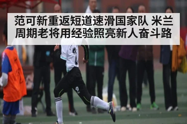 范可新重返短道速滑国家队 米兰周期老将用经验照亮新人奋斗路